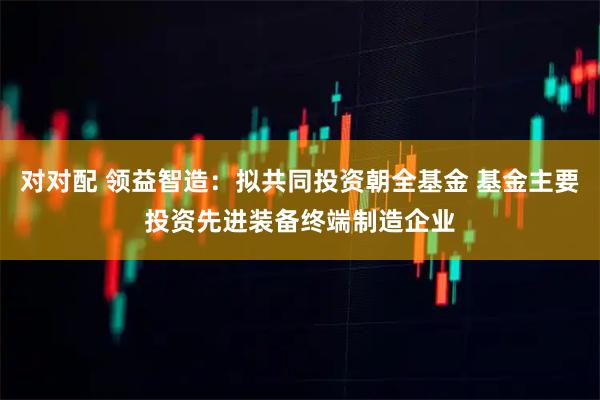 对对配 领益智造：拟共同投资朝全基金 基金主要投资先进装备终端制造企业