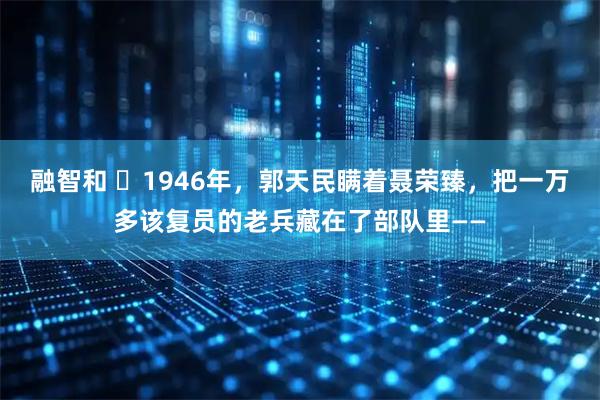 融智和 ☁1946年，郭天民瞒着聂荣臻，把一万多该复员的老兵藏在了部队里——