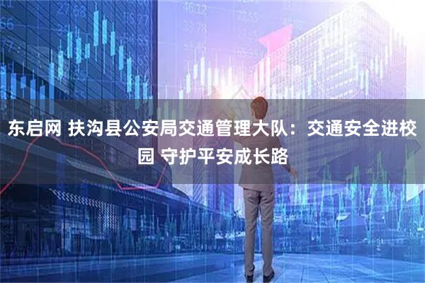 东启网 扶沟县公安局交通管理大队：交通安全进校园 守护平安成长路