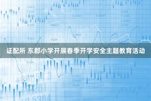 证配所 东郡小学开展春季开学安全主题教育活动