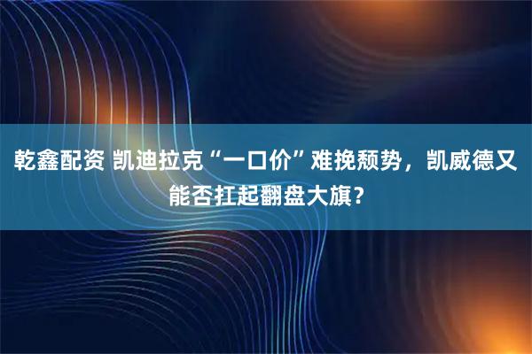 乾鑫配资 凯迪拉克“一口价”难挽颓势，凯威德又能否扛起翻盘大旗？