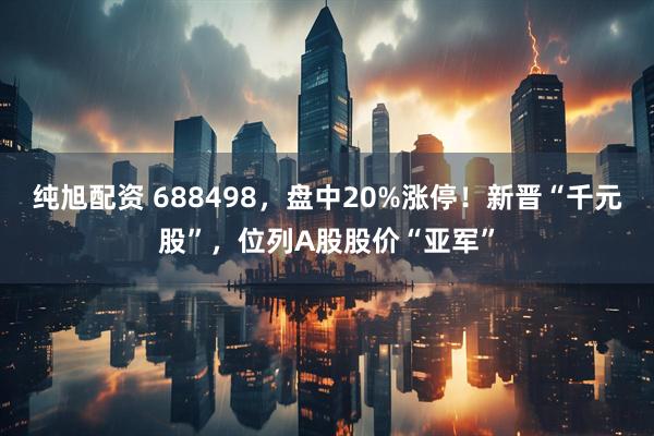 纯旭配资 688498，盘中20%涨停！新晋“千元股”，位列A股股价“亚军”