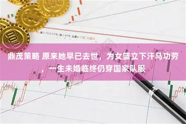 鼎茂策略 原来她早已去世，为女篮立下汗马功劳，一生未婚临终仍穿国家队服