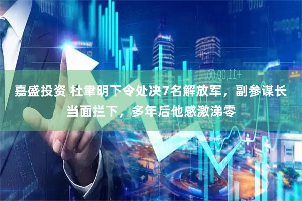 嘉盛投资 杜聿明下令处决7名解放军，副参谋长当面拦下，多年后他感激涕零