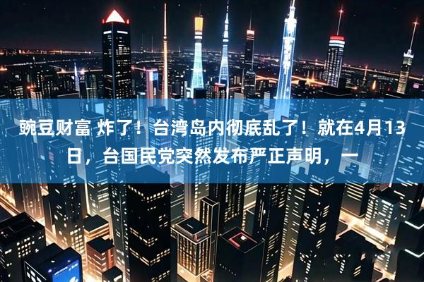 豌豆财富 炸了！台湾岛内彻底乱了！就在4月13日，台国民党突然发布严正声明，一