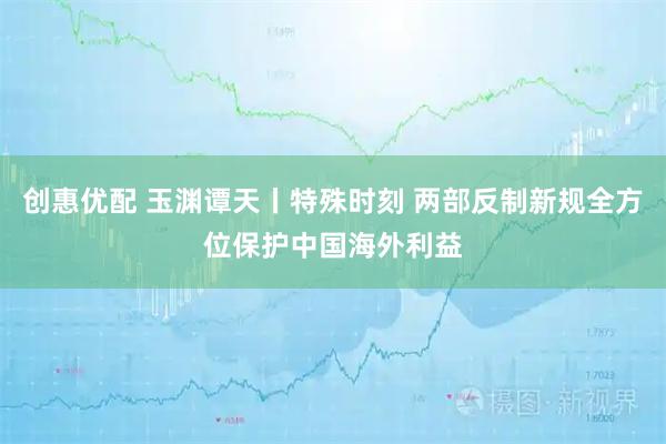 创惠优配 玉渊谭天丨特殊时刻 两部反制新规全方位保护中国海外利益