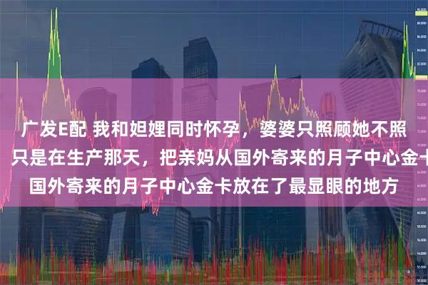 广发E配 我和妲娌同时怀孕，婆婆只照顾她不照顾我，我什么也没说，只是在生产那天，把亲妈从国外寄来的月子中心金卡放在了最显眼的地方