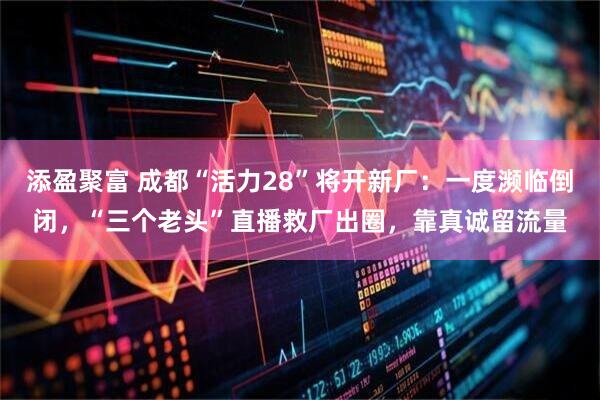 添盈聚富 成都“活力28”将开新厂：一度濒临倒闭，“三个老头”直播救厂出圈，靠真诚留流量