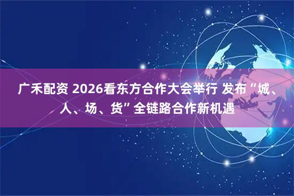 广禾配资 2026看东方合作大会举行 发布“城、人、场、货”全链路合作新机遇