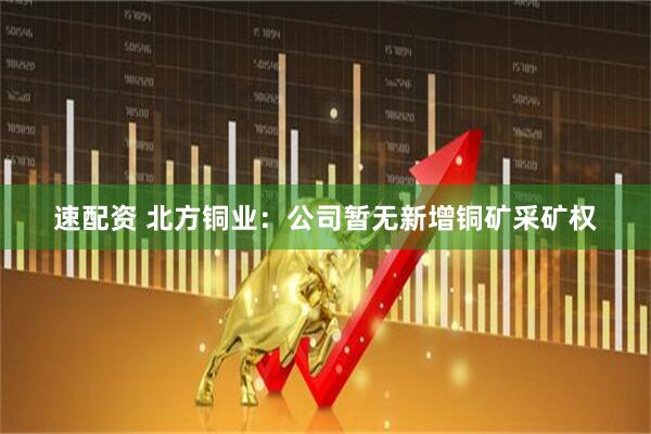速配资 北方铜业：公司暂无新增铜矿采矿权