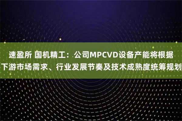 速盈所 国机精工：公司MPCVD设备产能将根据下游市场需求、行业发展节奏及技术成熟度统筹规划