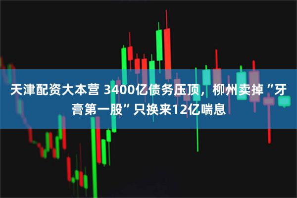 天津配资大本营 3400亿债务压顶，柳州卖掉“牙膏第一股”只换来12亿喘息