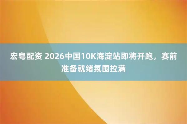 宏粤配资 2026中国10K海淀站即将开跑，赛前准备就绪氛围拉满