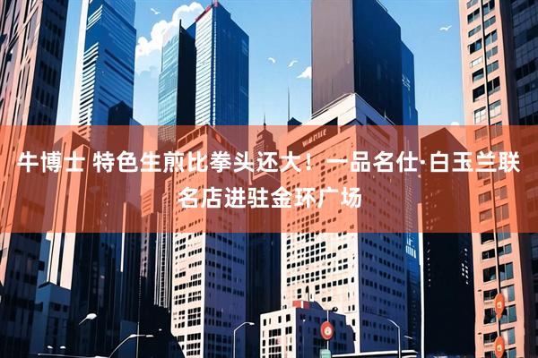 牛博士 特色生煎比拳头还大！一品名仕·白玉兰联名店进驻金环广场