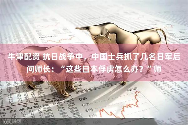 牛津配资 抗日战争中，中国士兵抓了几名日军后问师长：“这些日本俘虏怎么办？”师