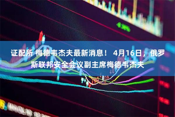 证配所 梅德韦杰夫最新消息！ 4月16日，俄罗斯联邦安全会议副主席梅德韦杰夫