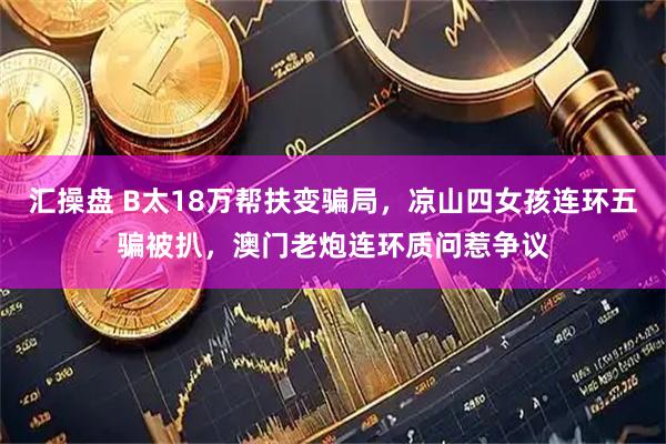 汇操盘 B太18万帮扶变骗局，凉山四女孩连环五骗被扒，澳门老炮连环质问惹争议
