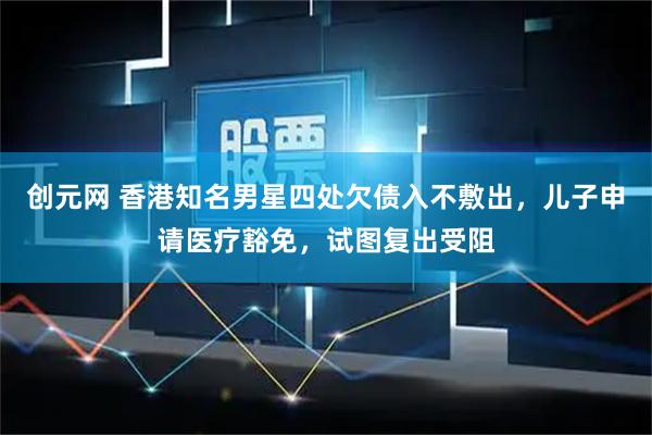 创元网 香港知名男星四处欠债入不敷出，儿子申请医疗豁免，试图复出受阻