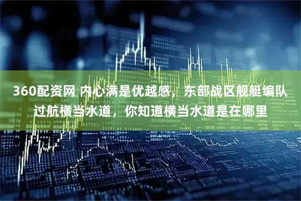 360配资网 内心满是优越感，东部战区舰艇编队过航横当水道，你知道横当水道是在哪里
