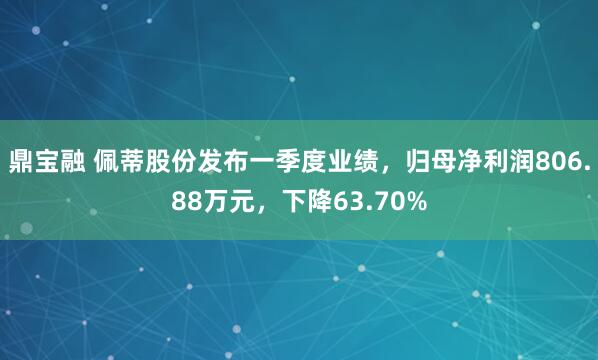 鼎宝融 佩蒂股份发布一季度业绩，归母净利润806.88万元，下降63.70%