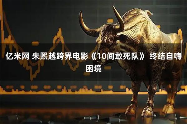 亿米网 朱熙越跨界电影《10间敢死队》 终结自嗨困境